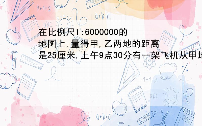 在比例尺1:6000000的地图上,量得甲,乙两地的距离是25厘米,上午9点30分有一架飞机从甲地飞往乙地,上午10点45分到达.问这架飞机每小时行多少千米?