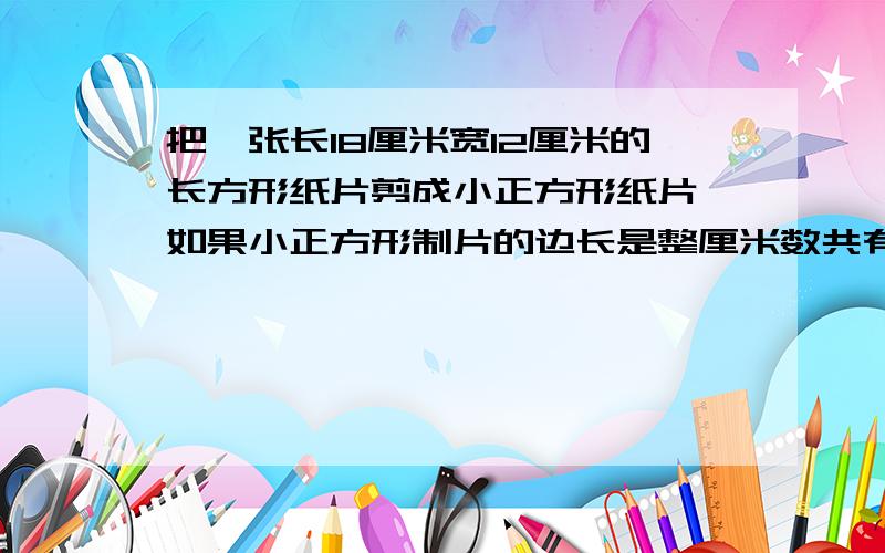 把一张长18厘米宽12厘米的长方形纸片剪成小正方形纸片,如果小正方形制片的边长是整厘米数共有多少种不同的可能,分别能剪出多少块小正方形纸片,画表列举出来还有,这个表怎么画,