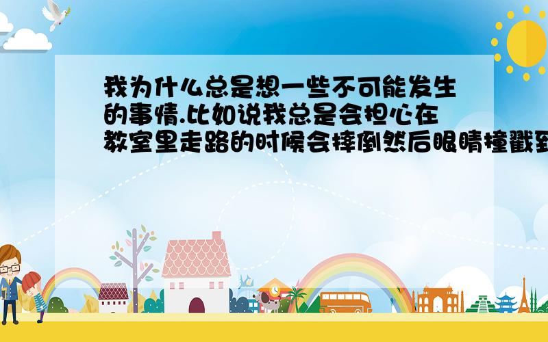 我为什么总是想一些不可能发生的事情.比如说我总是会担心在教室里走路的时候会摔倒然后眼睛撞戳到桌角上.比如跟同学聊天的时候一起骂了一个人,就会担心这事会不会传到那人耳朵里然