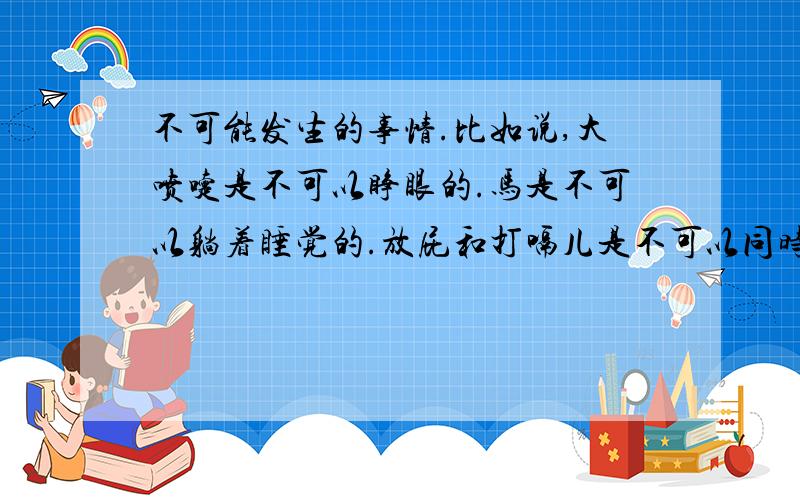 不可能发生的事情.比如说,大喷嚏是不可以睁眼的.马是不可以躺着睡觉的.放屁和打嗝儿是不可以同时进行的.等等……我在一本书上看到好多,可是找不到那本书了.我希望大家能帮我找一找.