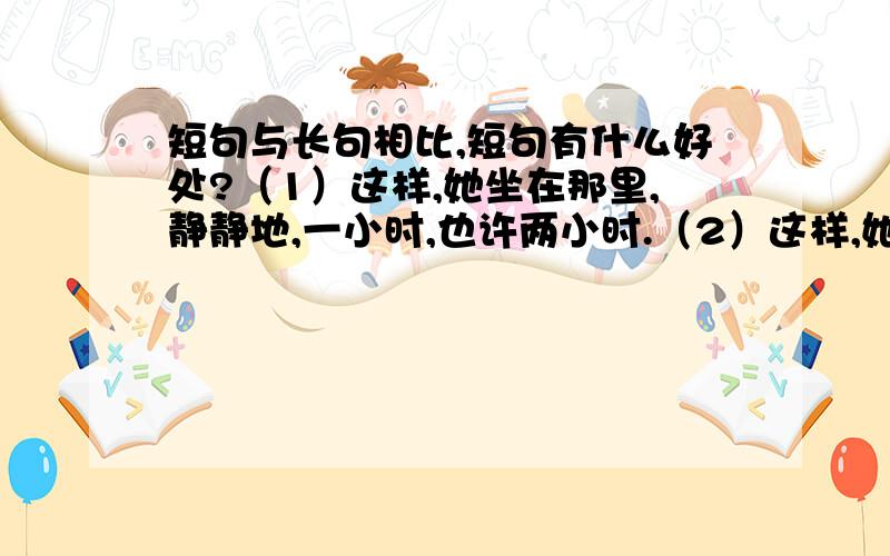 短句与长句相比,短句有什么好处?（1）这样,她坐在那里,静静地,一小时,也许两小时.（2）这样,她一小时,也许两小时静静地坐在那里.我认为第一句要好一些,可是不太了解短句的优点,谁能讲