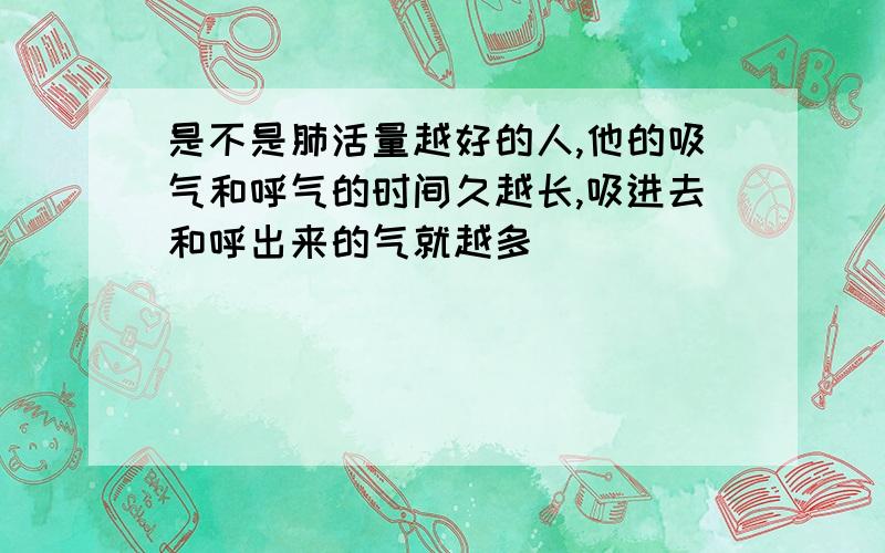 是不是肺活量越好的人,他的吸气和呼气的时间久越长,吸进去和呼出来的气就越多