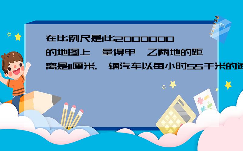 在比例尺是1比2000000的地图上,量得甲、乙两地的距离是11厘米.一辆汽车以每小时55千米的速度从甲地开往乙地,几个小时可达到?