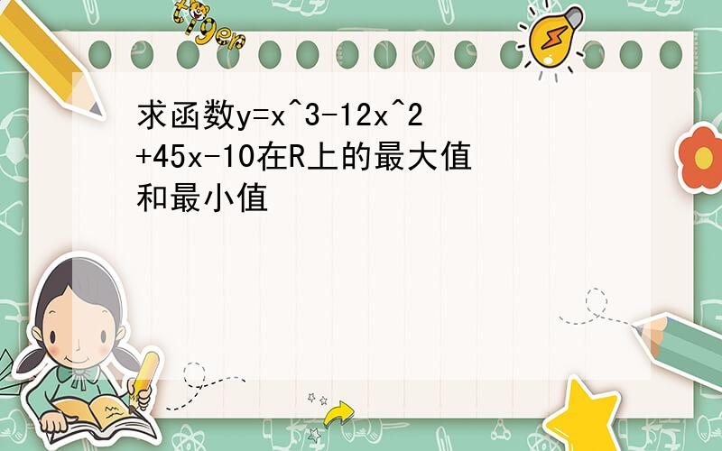 求函数y=x^3-12x^2+45x-10在R上的最大值和最小值