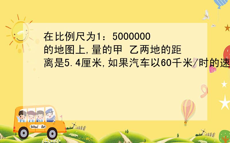 在比例尺为1：5000000的地图上,量的甲 乙两地的距离是5.4厘米,如果汽车以60千米/时的速度在上午8时从甲地出发,那么到达乙地的时间是几时?