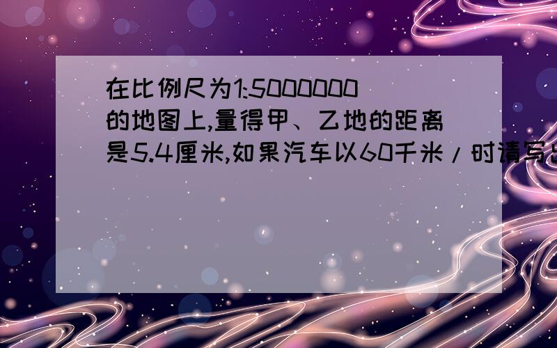 在比例尺为1:5000000的地图上,量得甲、乙地的距离是5.4厘米,如果汽车以60千米/时请写出计算题,在比例尺为1:5000000的地图上,量得甲、乙地的距离是5.4厘米,如果汽车以60千米/时的速度在上午8小