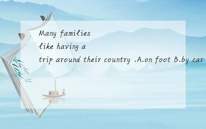 Many families like having a trip around their country .A.on foot B.by car C.take a trainNot likes to go to big cities.A.more people B.all people C.everyone和Some people have enough to have a visit to other countries like Canada,France or Argentina.A