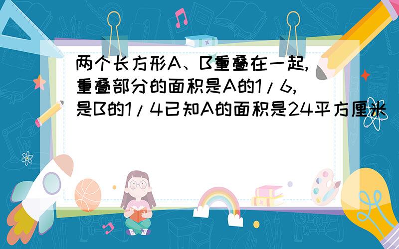 两个长方形A、B重叠在一起,重叠部分的面积是A的1/6,是B的1/4已知A的面积是24平方厘米．A比B多多少平方请快一点O（∩＿∩）O谢谢