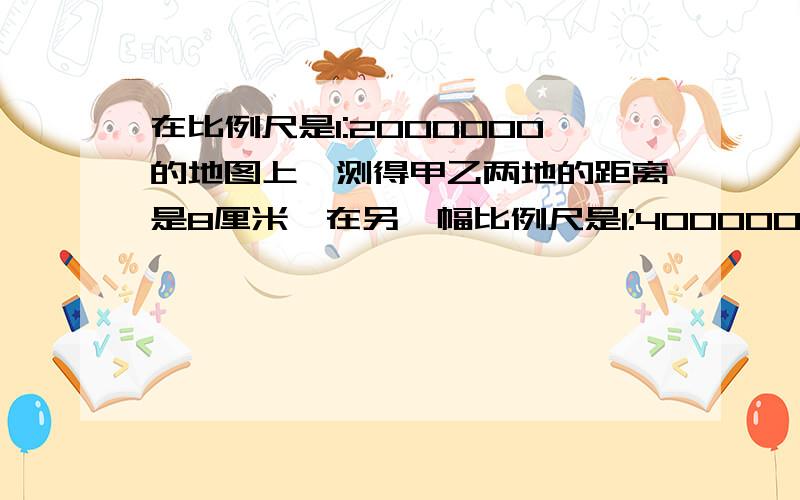 在比例尺是1:2000000的地图上,测得甲乙两地的距离是8厘米,在另一幅比例尺是1:4000000的地图上,甲.乙两地相距多少厘米?