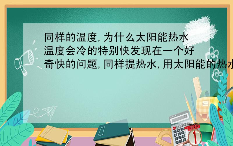 同样的温度,为什么太阳能热水温度会冷的特别快发现在一个好奇快的问题,同样提热水,用太阳能的热水洗脚,热水一会就冷了,但是用烧热的水洗脚,水却没有下降的那么快!同样感觉的温度,同