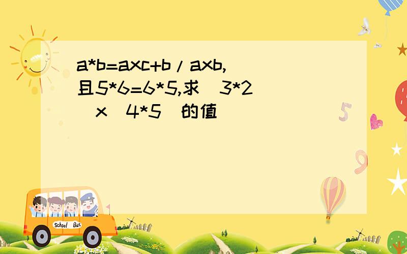 a*b=axc+b/axb,且5*6=6*5,求（3*2）x（4*5）的值