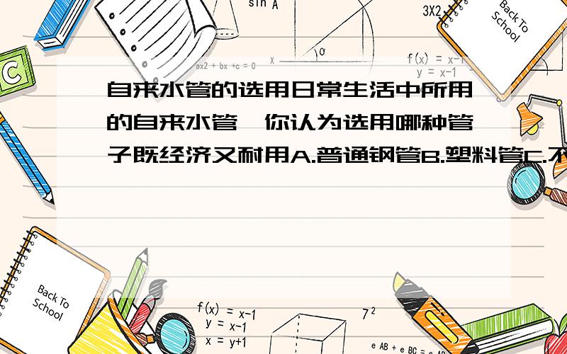 自来水管的选用日常生活中所用的自来水管,你认为选用哪种管子既经济又耐用A.普通钢管B.塑料管C.不锈钢管D.镀锌钢管