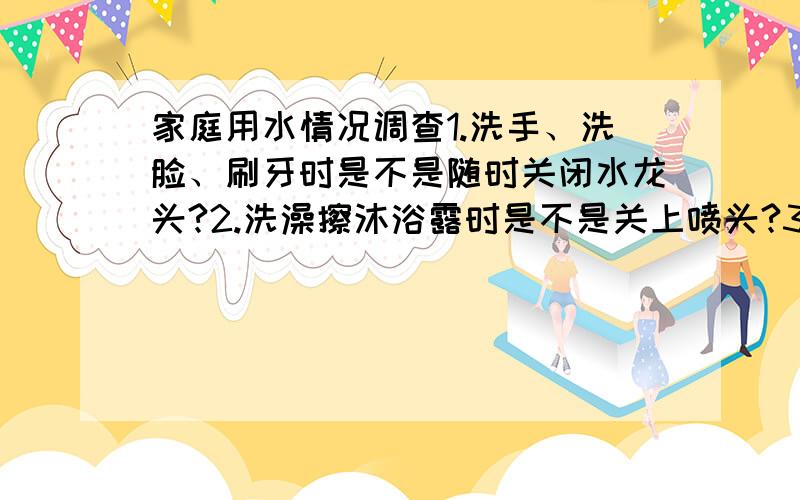 家庭用水情况调查1.洗手、洗脸、刷牙时是不是随时关闭水龙头?2.洗澡擦沐浴露时是不是关上喷头?3.洗碗、筷时是不是不间断地冲洗?