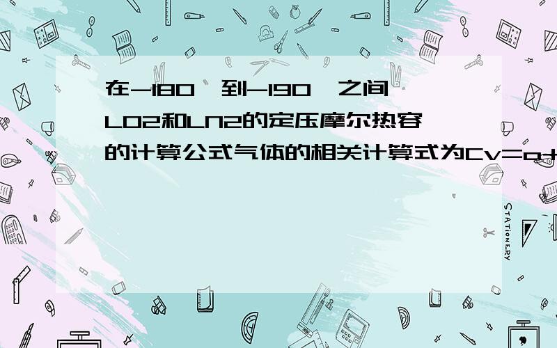 在-180℃到-190℃之间LO2和LN2的定压摩尔热容的计算公式气体的相关计算式为Cv=a+bT+cT2 & Cv=a+bT+c'T-2 补充:我想要计算在-180℃到-190℃之间LO2和LN2的焓变,请各位大侠们指教.