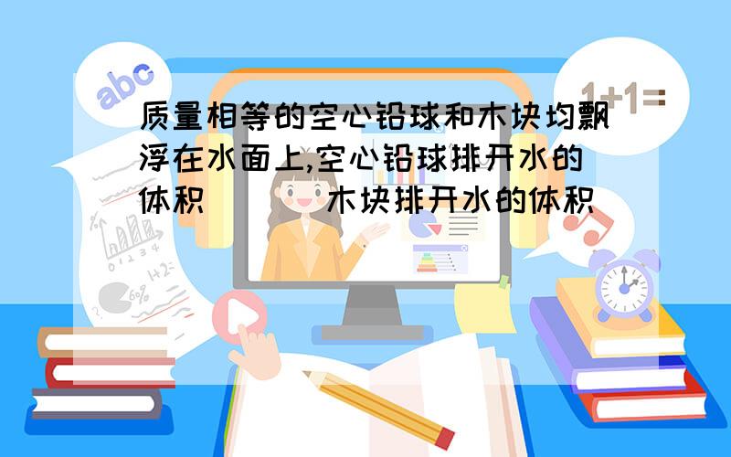 质量相等的空心铅球和木块均飘浮在水面上,空心铅球排开水的体积（   ）木块排开水的体积