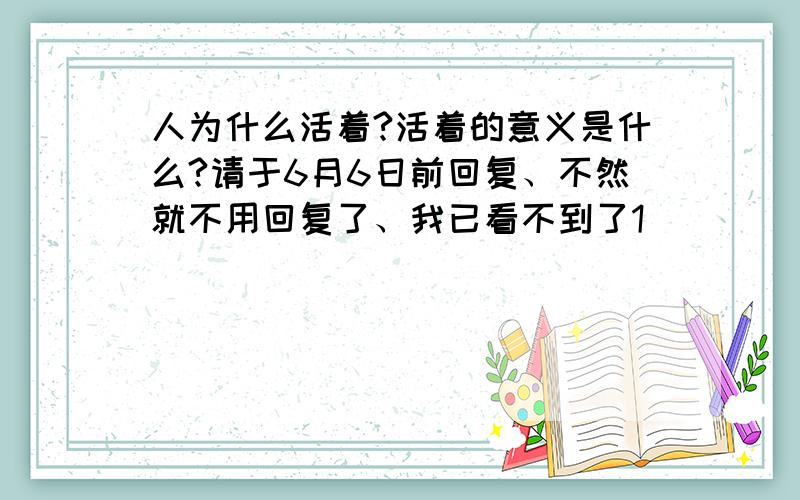 人为什么活着?活着的意义是什么?请于6月6日前回复、不然就不用回复了、我已看不到了1