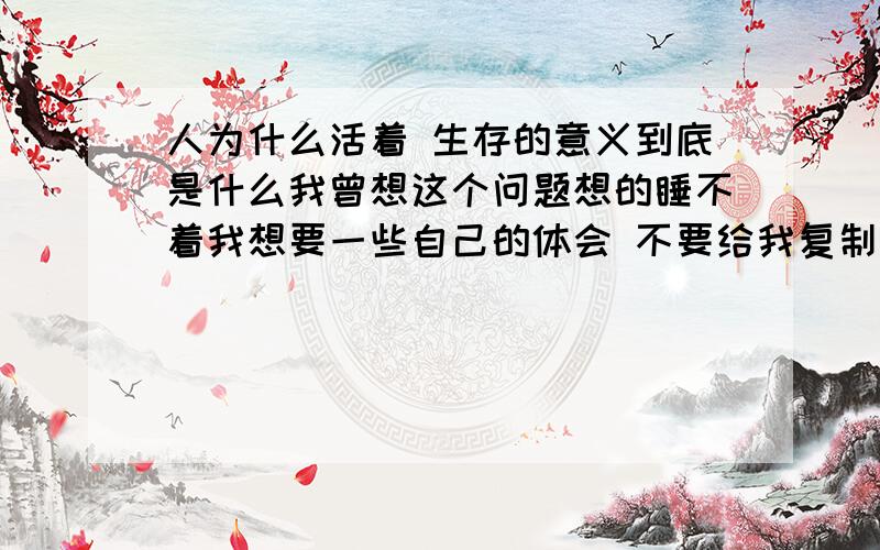 人为什么活着 生存的意义到底是什么我曾想这个问题想的睡不着我想要一些自己的体会 不要给我复制上一些没用的东西