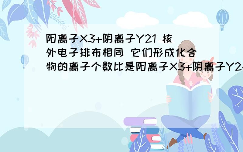 阳离子X3+阴离子Y21 核外电子排布相同 它们形成化合物的离子个数比是阳离子X3+阴离子Y2- 已知它们核外电子排布相同 它们形成化合物的离子个数比是_____________3.我想问的是：为什么啊……它