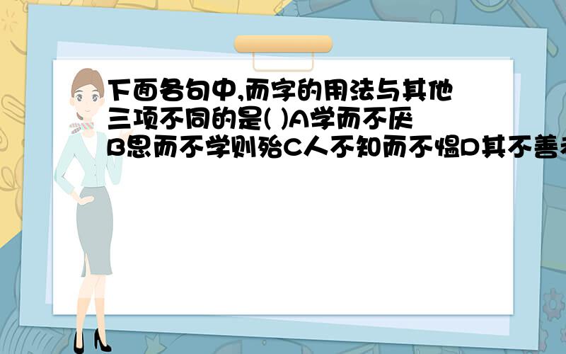 下面各句中,而字的用法与其他三项不同的是( )A学而不厌B思而不学则殆C人不知而不愠D其不善者而改之