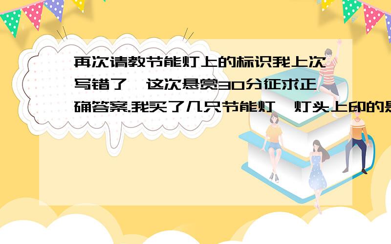 再次请教节能灯上的标识我上次写错了,这次悬赏30分征求正确答案.我买了几只节能灯,灯头上印的是