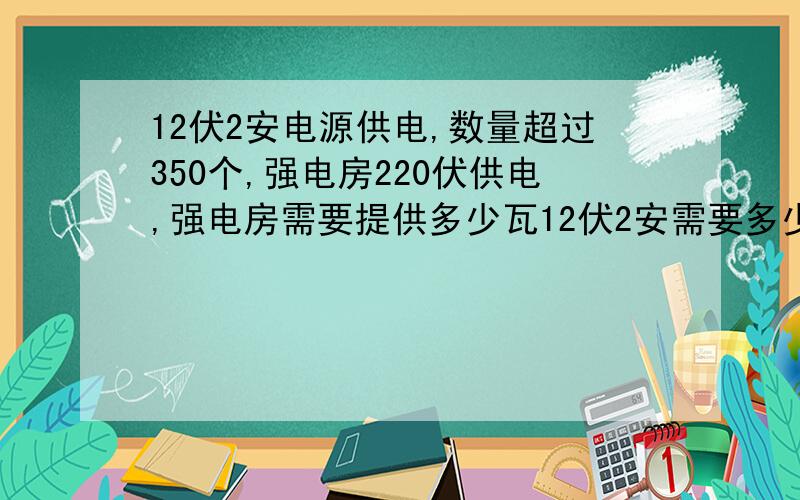 12伏2安电源供电,数量超过350个,强电房220伏供电,强电房需要提供多少瓦12伏2安需要多少瓦?8400W是什么?本人电工白痴大概10-40个电源为一个单位