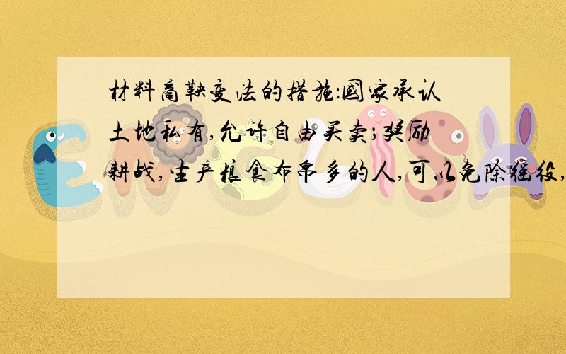 材料商鞅变法的措施：国家承认土地私有,允许自由买卖；奖励耕战,生产粮食布帛多的人,可以免除徭役,根据军功的大小授予爵位和田宅,废除没有军功的旧贵族的特权；建立县制,由国君直接