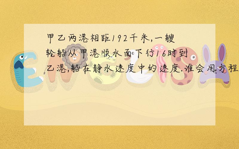 甲乙两港相距192千米,一艘轮船从甲港顺水面下行16时到乙港,船在静水速度中的速度.谁会用方程解?拜托各位高人了