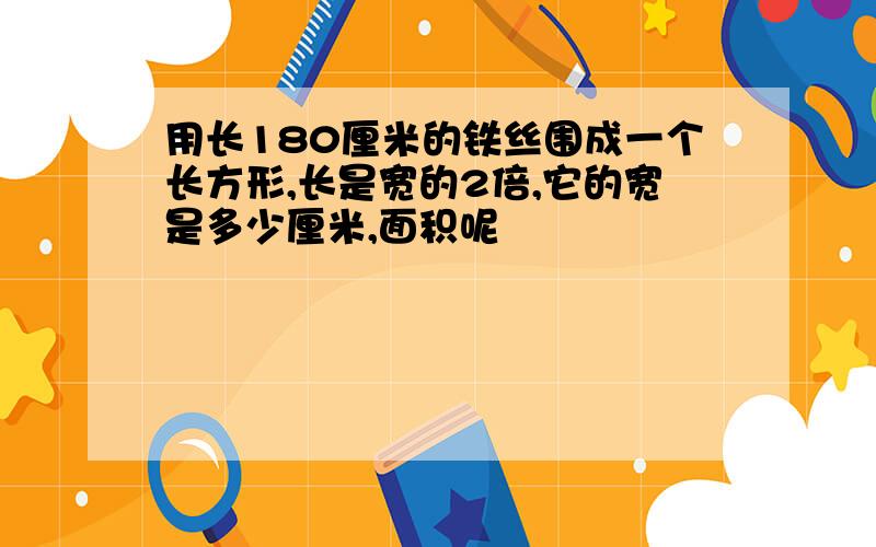 用长180厘米的铁丝围成一个长方形,长是宽的2倍,它的宽是多少厘米,面积呢