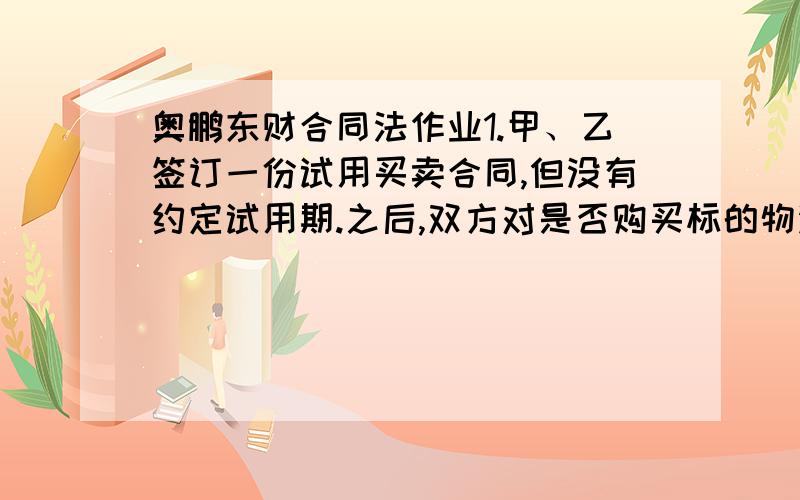 奥鹏东财合同法作业1.甲、乙签订一份试用买卖合同,但没有约定试用期.之后,双方对是否购买标的物没有达成协议.下列哪些说法正确的有A.试用买卖合同没有约定试用期的,应适用法律规定的6