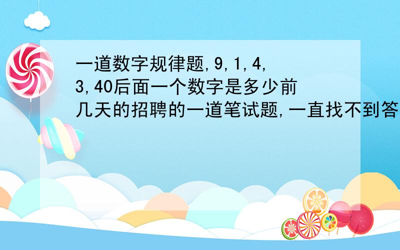 一道数字规律题,9,1,4,3,40后面一个数字是多少前几天的招聘的一道笔试题,一直找不到答案.原题是这样的,根据前面的数字找出规律,然后往后排列数字,前五个数字是9,1,4,3,40,然后答案是四选一,