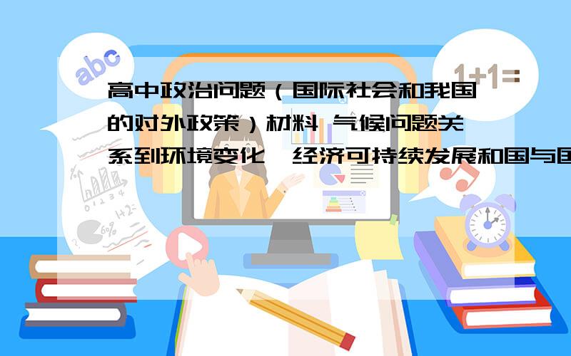 高中政治问题（国际社会和我国的对外政策）材料 气候问题关系到环境变化、经济可持续发展和国与国家之间的关系等,它越来越引起国际社会的广泛关注.2007年堪称气候变化年,在这一年中,