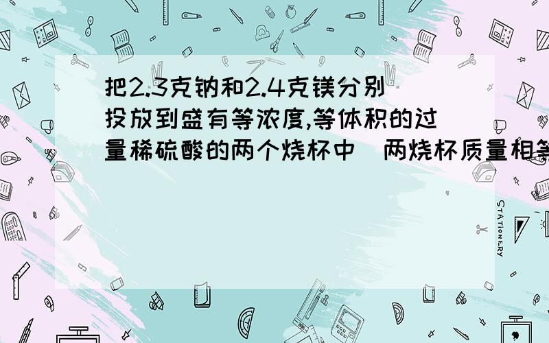 把2.3克钠和2.4克镁分别投放到盛有等浓度,等体积的过量稀硫酸的两个烧杯中（两烧杯质量相等）,若充分反应后的溶液连同烧杯的总质量分别为a克和b克,则a和b的关系是A.a=b B.a>b C.a