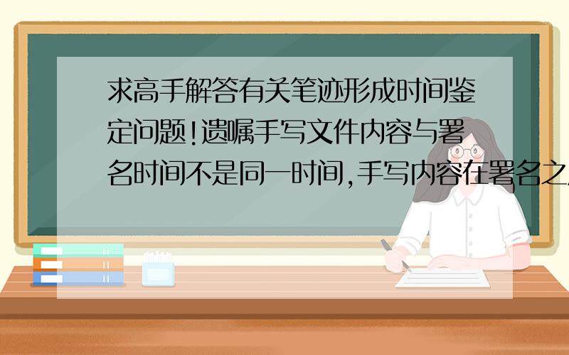 求高手解答有关笔迹形成时间鉴定问题!遗嘱手写文件内容与署名时间不是同一时间,手写内容在署名之后半年左右,请问：目前阶段,通过科学技术手段能否鉴定书写时间的先后顺序及时间差?