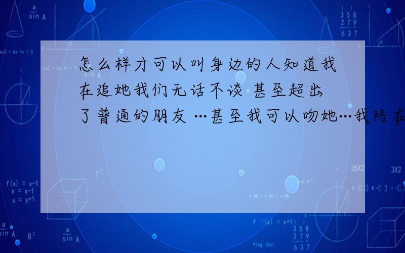 怎么样才可以叫身边的人知道我在追她我们无话不谈 甚至超出了普通的朋友 ···甚至我可以吻她···我陪在她身边一年多了 她也知道我喜欢她···最好的时机我没有要她和我在一起 最好的