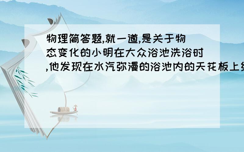 物理简答题,就一道,是关于物态变化的小明在大众浴池洗浴时,他发现在水汽弥漫的浴池内的天花板上结了很多大颗的水珠,这些水珠的大小几乎相同.请你分析这些水珠形成的原因、