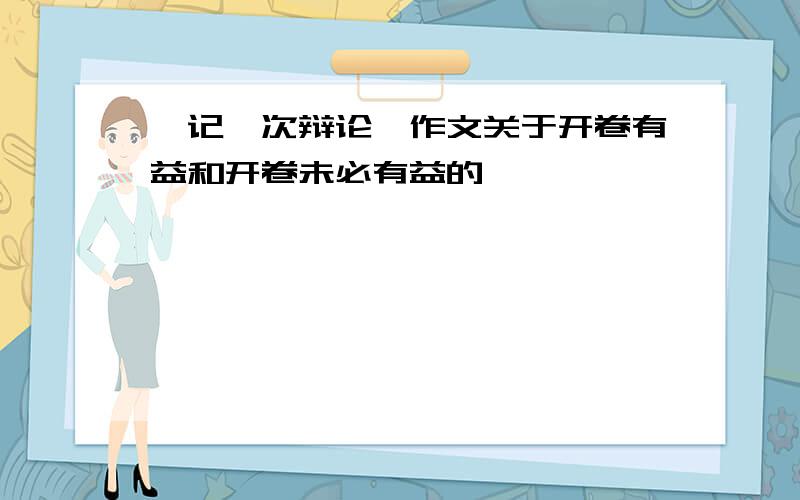 《记一次辩论》作文关于开卷有益和开卷未必有益的