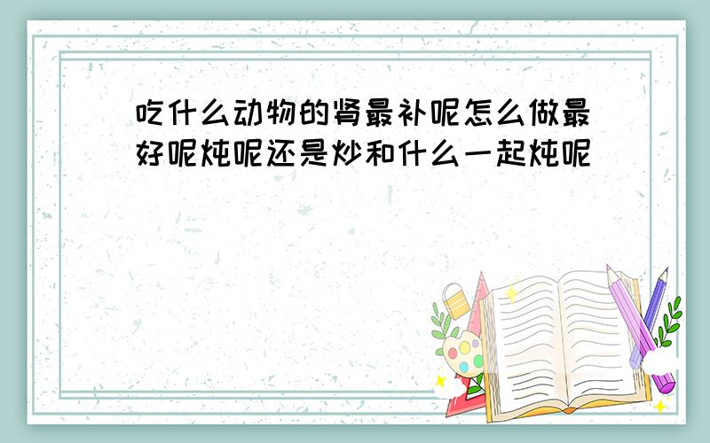 吃什么动物的肾最补呢怎么做最好呢炖呢还是炒和什么一起炖呢