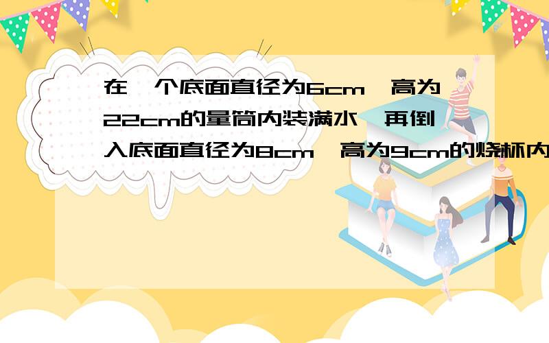 在一个底面直径为6cm,高为22cm的量筒内装满水,再倒入底面直径为8cm,高为9cm的烧杯内,能否完全装下?若装不下,筒内水还剩多高,若能装下,求杯内水面的高度.若将烧杯中装满水倒入量筒中,能否