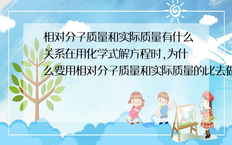 相对分子质量和实际质量有什么关系在用化学式解方程时,为什么要用相对分子质量和实际质量的比去做呢?这有什么道理?