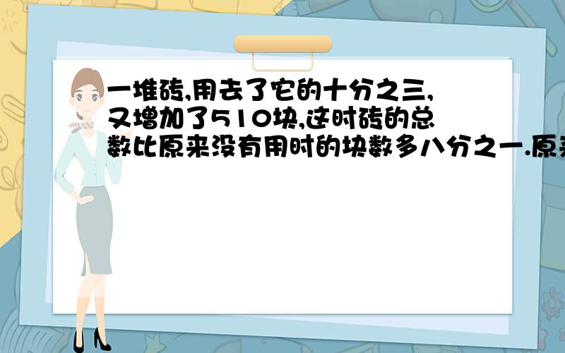 一堆砖,用去了它的十分之三,又增加了510块,这时砖的总数比原来没有用时的块数多八分之一.原来用多少块