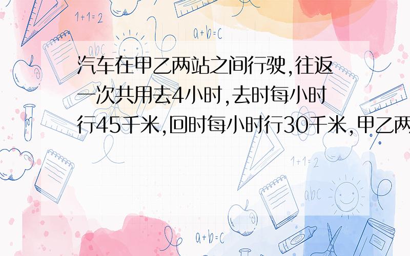 汽车在甲乙两站之间行驶,往返一次共用去4小时,去时每小时行45千米,回时每小时行30千米,甲乙两站相距多少?快.