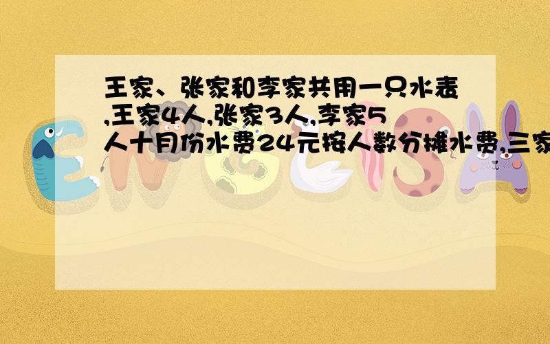 王家、张家和李家共用一只水表,王家4人,张家3人,李家5人十月份水费24元按人数分摊水费,三家共付多少钱快