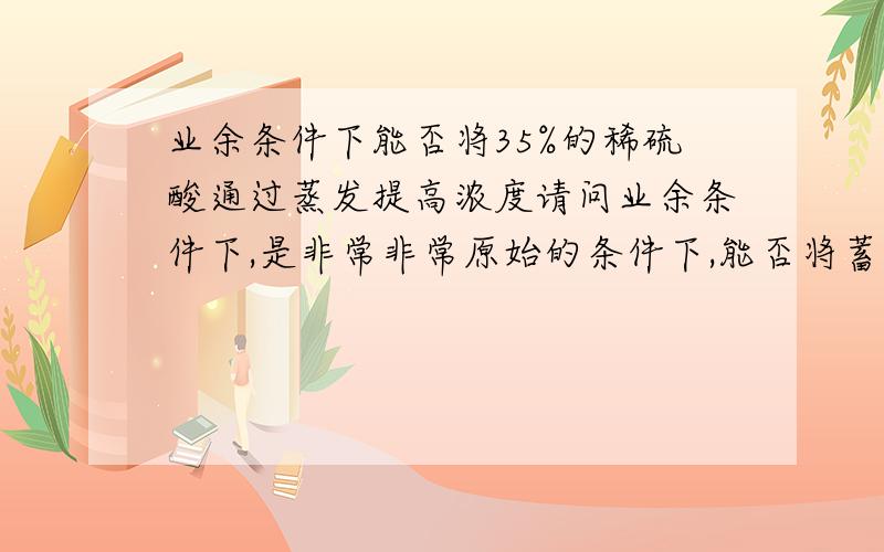 业余条件下能否将35%的稀硫酸通过蒸发提高浓度请问业余条件下,是非常非常原始的条件下,能否将蓄电池内回收的35%的稀硫酸,通过蒸发（比如说是一把陶瓷的茶壶）后提高浓度?或者有无其它