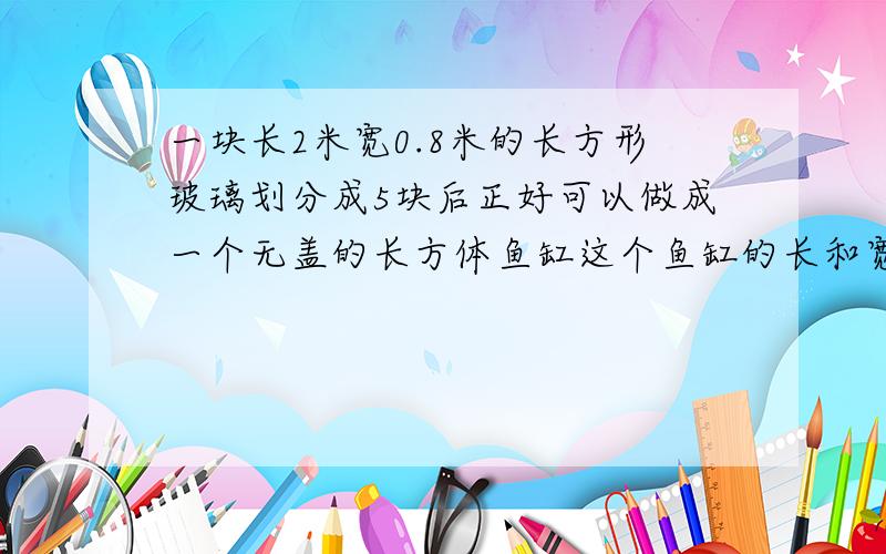 一块长2米宽0.8米的长方形玻璃划分成5块后正好可以做成一个无盖的长方体鱼缸这个鱼缸的长和宽是多少?