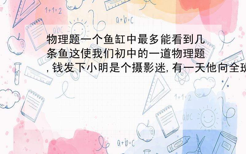 物理题一个鱼缸中最多能看到几条鱼这使我们初中的一道物理题,钱发下小明是个摄影迷,有一天他向全班同学展示了一张金鱼照,里面有3条鱼.但小明告诉同学,他家鱼缸里只有1条鱼.你认为小