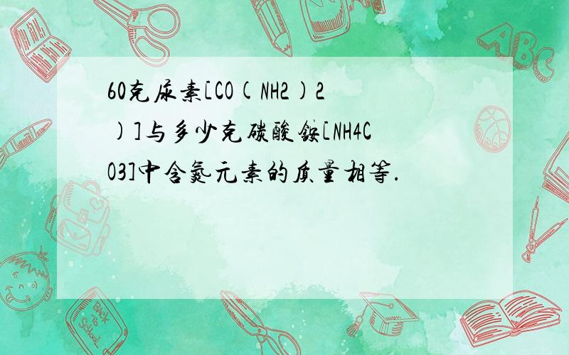 60克尿素[CO(NH2)2)]与多少克碳酸铵[NH4CO3]中含氮元素的质量相等.