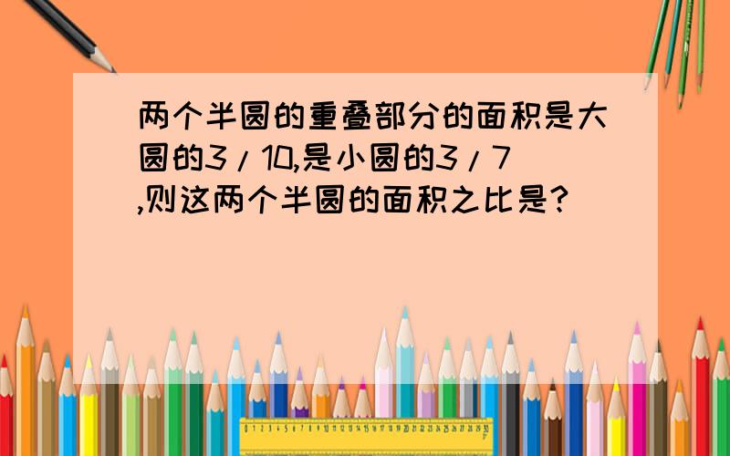 两个半圆的重叠部分的面积是大圆的3/10,是小圆的3/7,则这两个半圆的面积之比是?