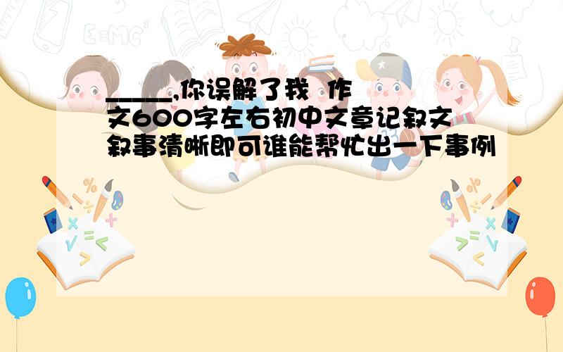 _____,你误解了我  作文600字左右初中文章记叙文叙事清晰即可谁能帮忙出一下事例