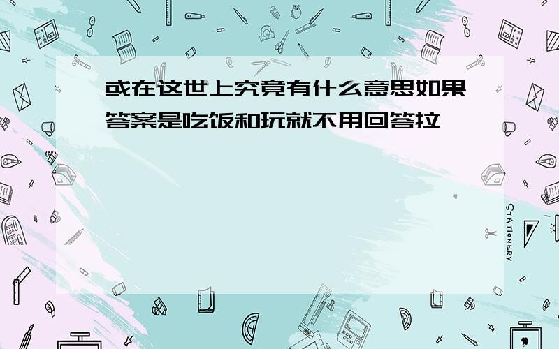 或在这世上究竟有什么意思如果答案是吃饭和玩就不用回答拉