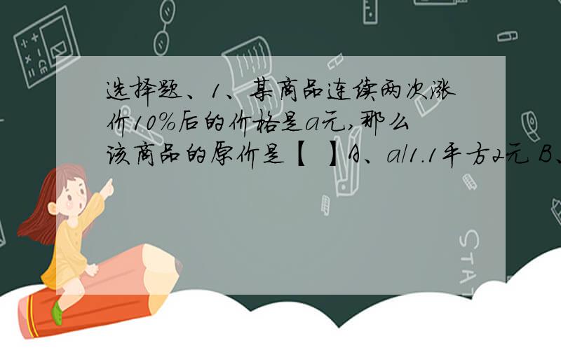 选择题、1、某商品连续两次涨价10%后的价格是a元,那么该商品的原价是【 】A、a/1.1平方2元 B、a×1.1平方2元C、a/0.92元